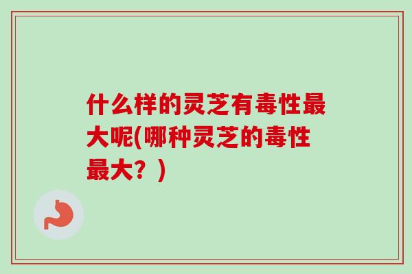 什么样的灵芝有毒性大呢(哪种灵芝的毒性大?) 什么样的灵芝有毒性大呢(哪种灵芝的毒性大?)