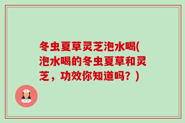 冬虫夏草灵芝泡水喝(泡水喝的冬虫夏草和灵芝，功效你知道吗？)