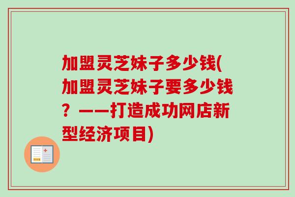 加盟灵芝妹子多少钱(加盟灵芝妹子要多少钱？——打造成功网店新型经济项目)