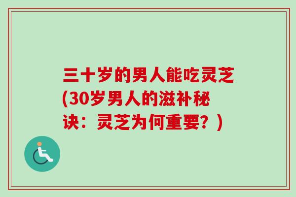 三十岁的男人能吃灵芝(30岁男人的滋补秘诀：灵芝为何重要？)