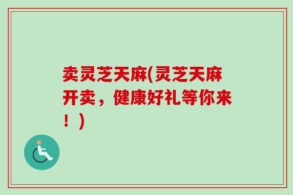 卖灵芝天麻(灵芝天麻开卖，健康好礼等你来！)