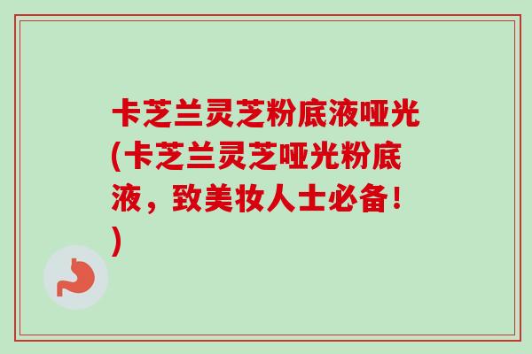 卡芝兰灵芝粉底液哑光(卡芝兰灵芝哑光粉底液,致美妆人士必备!) 卡芝兰灵芝粉底液哑光(卡芝兰灵芝哑光粉底液,致美妆人士必备!)