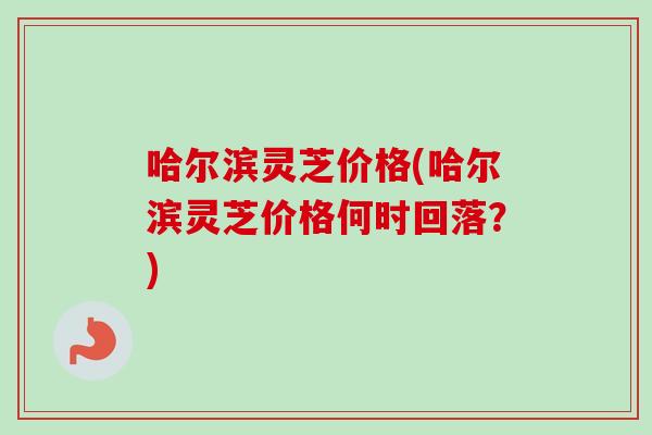 哈尔滨灵芝价格(哈尔滨灵芝价格何时回落?) 哈尔滨灵芝价格(哈尔滨灵芝价格何时回落?)