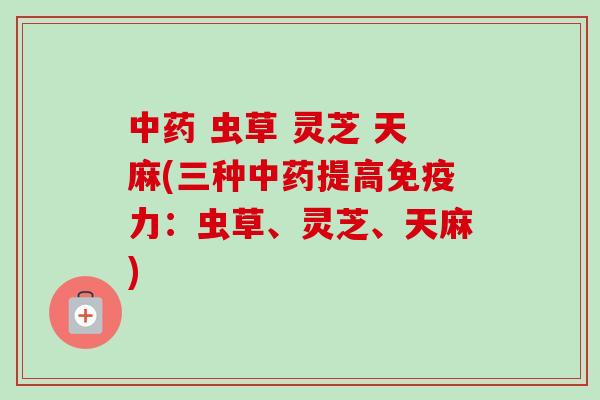 虫草 灵芝 天麻(三种提高免疫力:虫草、灵芝、天麻) 虫草 灵芝 天麻(三种提高免疫力:虫草、灵芝、天麻)