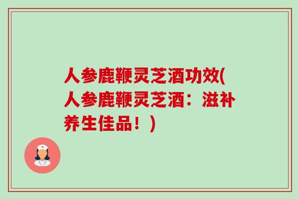 人参鹿鞭灵芝酒功效(人参鹿鞭灵芝酒：滋补养生佳品！)