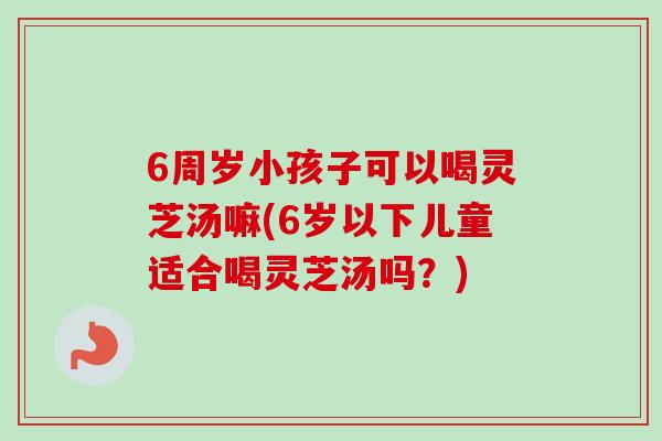 6周岁小孩子可以喝灵芝汤嘛(6岁以下儿童适合喝灵芝汤吗？)