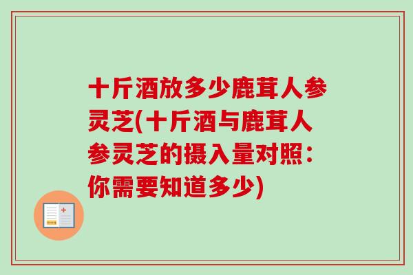 十斤酒放多少鹿茸人参灵芝(十斤酒与鹿茸人参灵芝的摄入量对照：你需要知道多少)
