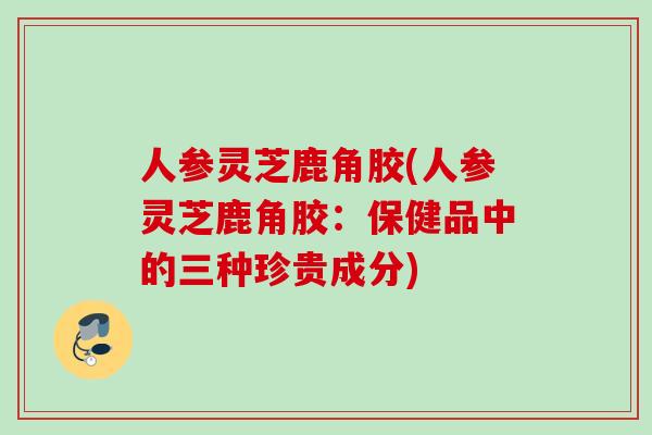 人参灵芝鹿角胶(人参灵芝鹿角胶：保健品中的三种珍贵成分)