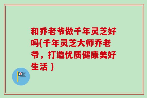 和乔老爷做千年灵芝好吗(千年灵芝大师乔老爷,打造优质健康美好生活 ) 和乔老爷做千年灵芝好吗(千年灵芝大师乔老爷,打造优质健康美好生活 )