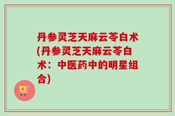 丹参灵芝天麻云苓白术(丹参灵芝天麻云苓白术:中医药中的明星组合) 丹参灵芝天麻云苓白术(丹参灵芝天麻云苓白术:中医药中的明星组合)