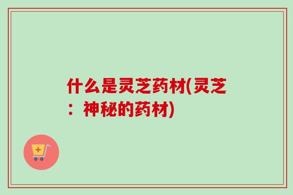 什么是灵芝药材(灵芝:神秘的药材) 什么是灵芝药材(灵芝:神秘的药材)