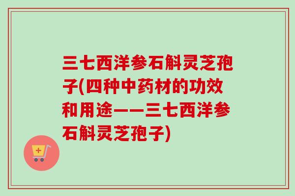 三七西洋参石斛灵芝孢子(四种材的功效和用途——三七西洋参石斛灵芝孢子) 三七西洋参石斛灵芝孢子(四种材的功效和用途——三七西洋参石斛灵芝孢子)