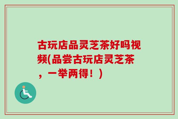 古玩店品灵芝茶好吗视频(品尝古玩店灵芝茶,一举两得!) 古玩店品灵芝茶好吗视频(品尝古玩店灵芝茶,一举两得!)