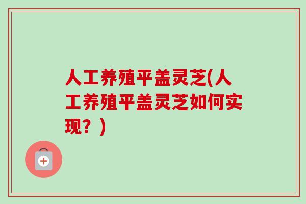 人工养殖平盖灵芝(人工养殖平盖灵芝如何实现？)
