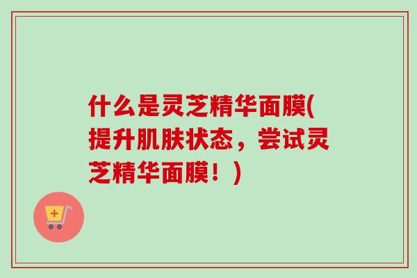 什么是灵芝精华面膜(提升状态,尝试灵芝精华面膜!) 什么是灵芝精华面膜(提升状态,尝试灵芝精华面膜!)