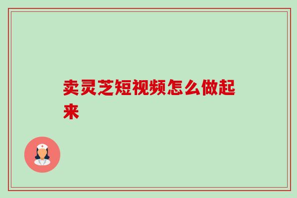 卖灵芝短视频怎么做起来