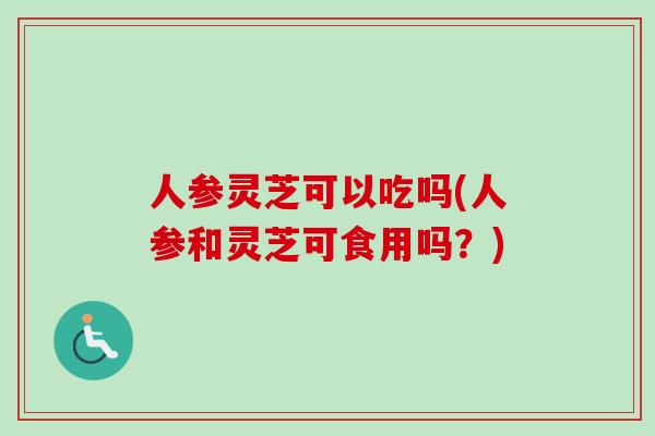 人参灵芝可以吃吗(人参和灵芝可食用吗？)
