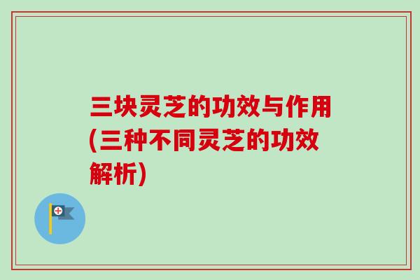 三块灵芝的功效与作用(三种不同灵芝的功效解析) 三块灵芝的功效与作用(三种不同灵芝的功效解析)