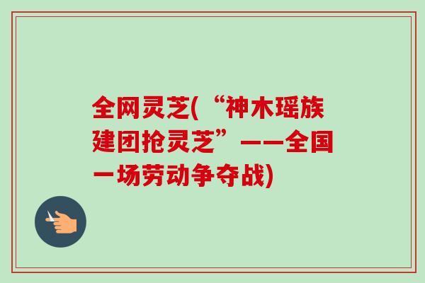 全网灵芝(“神木瑶族建团抢灵芝”——全国一场劳动争夺战) 全网灵芝(“神木瑶族建团抢灵芝”——全国一场劳动争夺战)