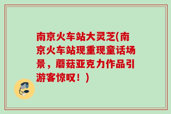 南京火车站大灵芝(南京火车站现重现童话场景,蘑菇亚克力作品引游客惊叹!) 南京火车站大灵芝(南京火车站现重现童话场景,蘑菇亚克力作品引游客惊叹!)