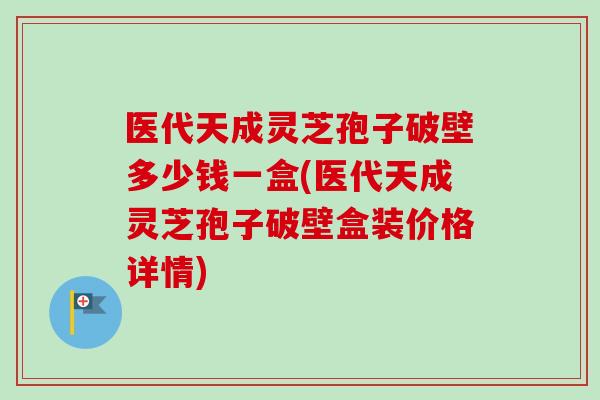 医代天成灵芝孢子破壁多少钱一盒(医代天成灵芝孢子破壁盒装价格详情) 医代天成灵芝孢子破壁多少钱一盒(医代天成灵芝孢子破壁盒装价格详情)