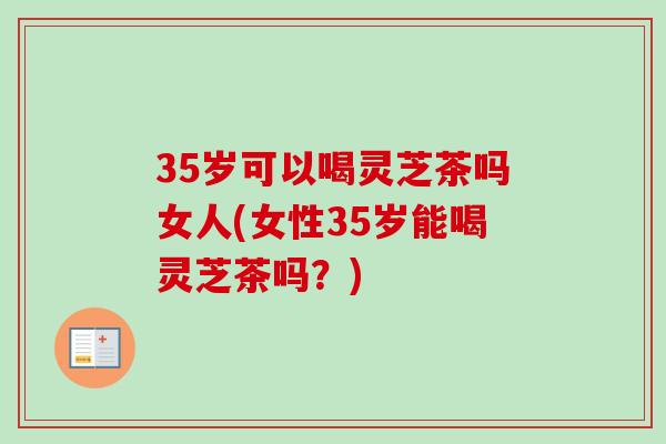 35岁可以喝灵芝茶吗女人(女性35岁能喝灵芝茶吗？)