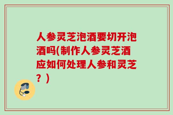 人参灵芝泡酒要切开泡酒吗(制作人参灵芝酒应如何处理人参和灵芝?) 人参灵芝泡酒要切开泡酒吗(制作人参灵芝酒应如何处理人参和灵芝?)