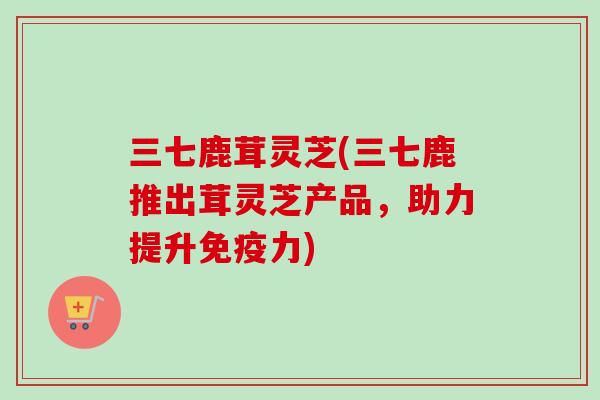 三七鹿茸灵芝(三七鹿推出茸灵芝产品，助力提升免疫力)