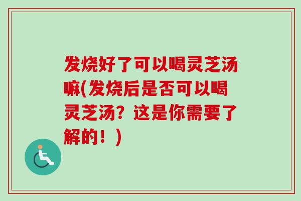 发烧好了可以喝灵芝汤嘛(发烧后是否可以喝灵芝汤?这是你需要了解的!) 发烧好了可以喝灵芝汤嘛(发烧后是否可以喝灵芝汤?这是你需要了解的!)