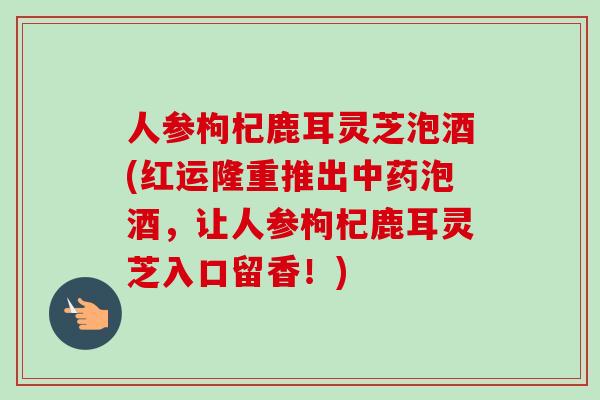 人参枸杞鹿耳灵芝泡酒(红运隆重推出泡酒,让人参枸杞鹿耳灵芝入口留香!) 人参枸杞鹿耳灵芝泡酒(红运隆重推出泡酒,让人参枸杞鹿耳灵芝入口留香!)