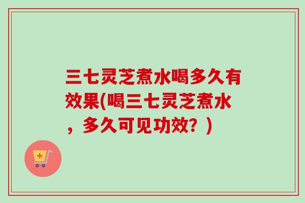 三七灵芝煮水喝多久有效果(喝三七灵芝煮水,多久可见功效?) 三七灵芝煮水喝多久有效果(喝三七灵芝煮水,多久可见功效?)