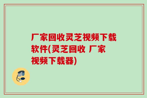 厂家回收灵芝视频下载软件(灵芝回收 厂家视频下载器) 厂家回收灵芝视频下载软件(灵芝回收 厂家视频下载器)