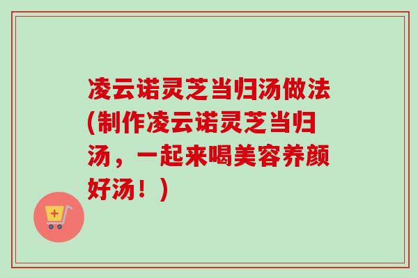 凌云诺灵芝当归汤做法(制作凌云诺灵芝当归汤,一起来喝美容养颜好汤!) 凌云诺灵芝当归汤做法(制作凌云诺灵芝当归汤,一起来喝美容养颜好汤!)