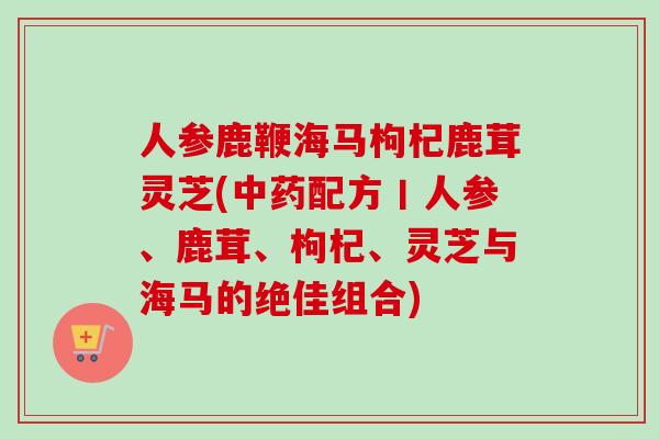 人参鹿鞭海马枸杞鹿茸灵芝(配方丨人参、鹿茸、枸杞、灵芝与海马的绝佳组合) 人参鹿鞭海马枸杞鹿茸灵芝(配方丨人参、鹿茸、枸杞、灵芝与海马的绝佳组合)