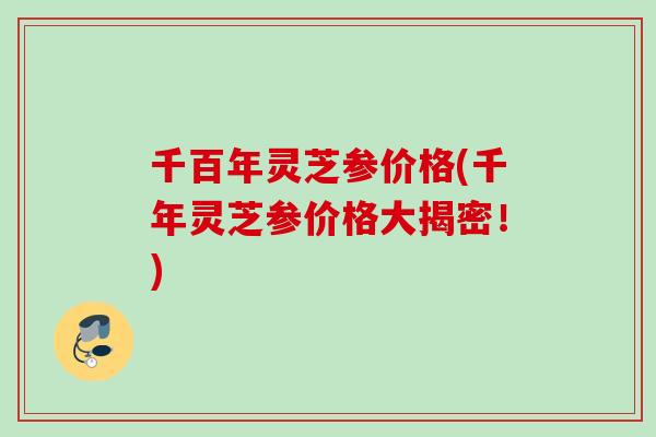 千百年灵芝参价格(千年灵芝参价格大揭密!) 千百年灵芝参价格(千年灵芝参价格大揭密!)