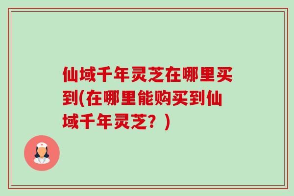 仙域千年灵芝在哪里买到(在哪里能购买到仙域千年灵芝？)