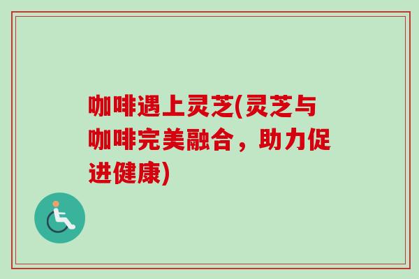 咖啡遇上灵芝(灵芝与咖啡完美融合,助力促进健康) 咖啡遇上灵芝(灵芝与咖啡完美融合,助力促进健康)