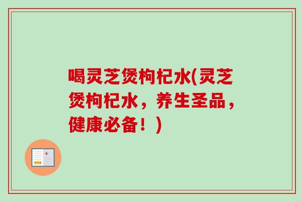 喝灵芝煲枸杞水(灵芝煲枸杞水,养生圣品,健康必备!) 喝灵芝煲枸杞水(灵芝煲枸杞水,养生圣品,健康必备!)