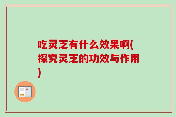 吃灵芝有什么效果啊(探究灵芝的功效与作用)