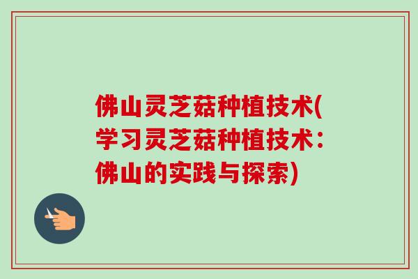 佛山灵芝菇种植技术(学习灵芝菇种植技术：佛山的实践与探索)