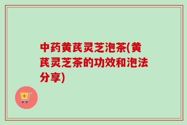 黄芪灵芝泡茶(黄芪灵芝茶的功效和泡法分享)