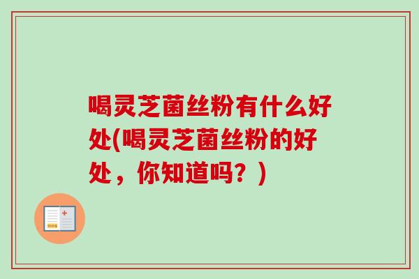 喝灵芝菌丝粉有什么好处(喝灵芝菌丝粉的好处，你知道吗？)