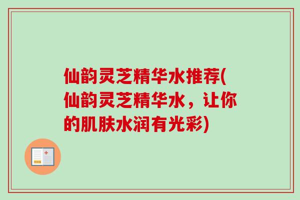 仙韵灵芝精华水推荐(仙韵灵芝精华水，让你的水润有光彩)