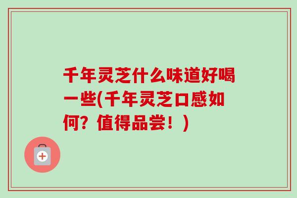 千年灵芝什么味道好喝一些(千年灵芝口感如何？值得品尝！)