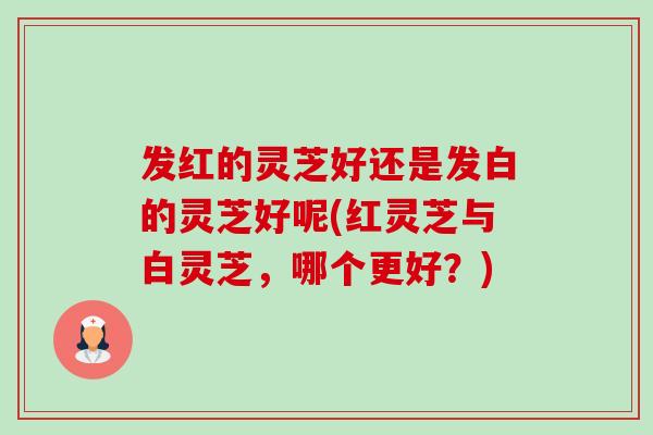 发红的灵芝好还是发白的灵芝好呢(红灵芝与白灵芝,哪个更好?) 发红的灵芝好还是发白的灵芝好呢(红灵芝与白灵芝,哪个更好?)