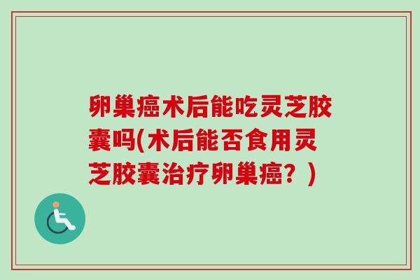 卵巢术后能吃灵芝胶囊吗(术后能否食用灵芝胶囊卵巢?) 卵巢术后能吃灵芝胶囊吗(术后能否食用灵芝胶囊卵巢?)