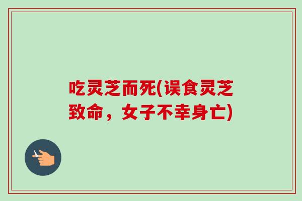 吃灵芝而死(误食灵芝致命,女子不幸身亡) 吃灵芝而死(误食灵芝致命,女子不幸身亡)