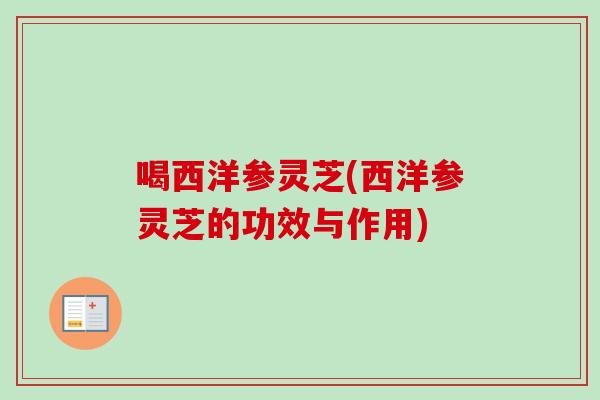 喝西洋参灵芝(西洋参灵芝的功效与作用)