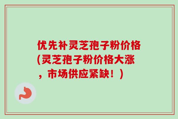 优先补灵芝孢子粉价格(灵芝孢子粉价格大涨，市场供应紧缺！)