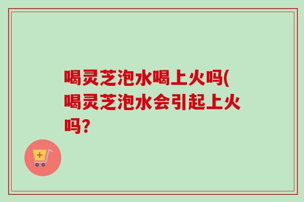 喝灵芝泡水喝上火吗(喝灵芝泡水会引起上火吗? 喝灵芝泡水喝上火吗(喝灵芝泡水会引起上火吗?